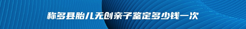 称多县胎儿无创亲子鉴定多少钱一次