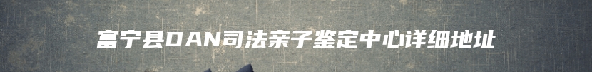 富宁县DAN司法亲子鉴定中心详细地址