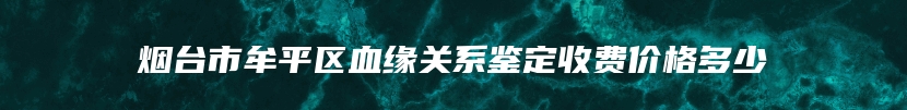 烟台市牟平区血缘关系鉴定收费价格多少