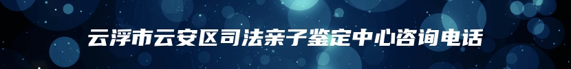 云浮市云安区司法亲子鉴定中心咨询电话