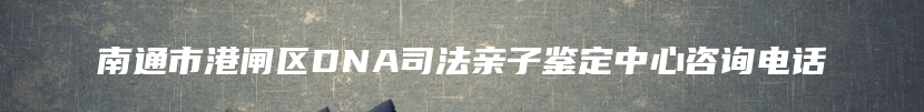 南通市港闸区DNA司法亲子鉴定中心咨询电话