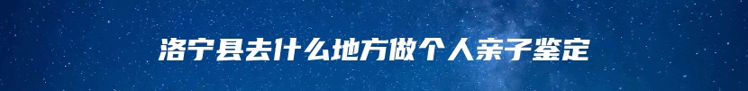 洛宁县去什么地方做个人亲子鉴定