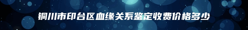 铜川市印台区血缘关系鉴定收费价格多少