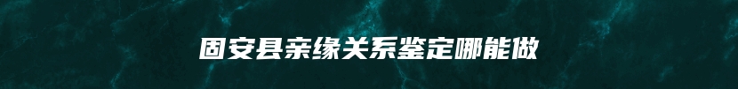 固安县亲缘关系鉴定哪能做
