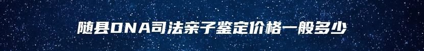 随县DNA司法亲子鉴定价格一般多少