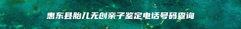 惠东县胎儿无创亲子鉴定电话号码查询