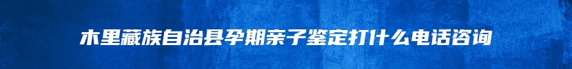 木里藏族自治县孕期亲子鉴定打什么电话咨询