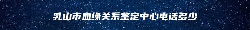 乳山市血缘关系鉴定中心电话多少