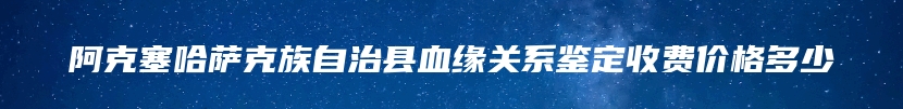 阿克塞哈萨克族自治县血缘关系鉴定收费价格多少