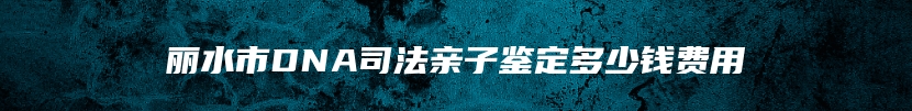 丽水市DNA司法亲子鉴定多少钱费用