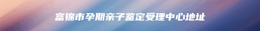 富锦市孕期亲子鉴定受理中心地址