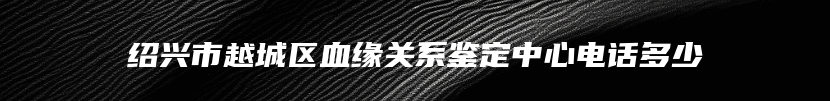 绍兴市越城区血缘关系鉴定中心电话多少