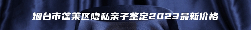 烟台市蓬莱区隐私亲子鉴定2023最新价格