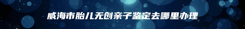 威海市胎儿无创亲子鉴定去哪里办理