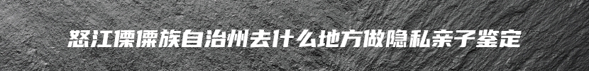 怒江傈僳族自治州去什么地方做隐私亲子鉴定