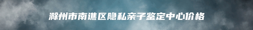 滁州市南谯区隐私亲子鉴定中心价格