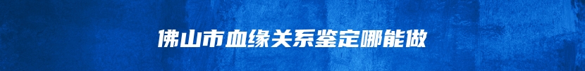 佛山市血缘关系鉴定哪能做