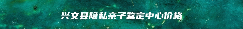 兴文县隐私亲子鉴定中心价格