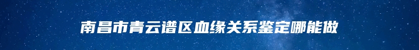 南昌市青云谱区血缘关系鉴定哪能做