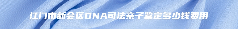 江门市新会区DNA司法亲子鉴定多少钱费用