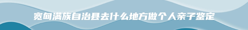 宽甸满族自治县去什么地方做个人亲子鉴定