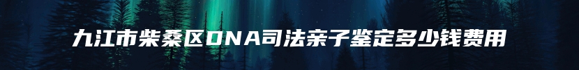 九江市柴桑区DNA司法亲子鉴定多少钱费用