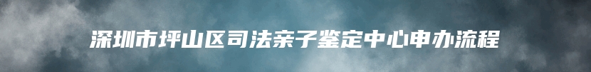 深圳市坪山区司法亲子鉴定中心申办流程