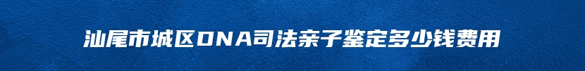 汕尾市城区DNA司法亲子鉴定多少钱费用