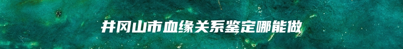 井冈山市血缘关系鉴定哪能做