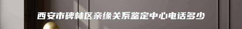 西安市碑林区亲缘关系鉴定中心电话多少