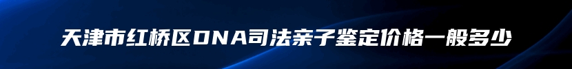 天津市红桥区DNA司法亲子鉴定价格一般多少