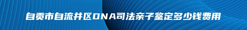 自贡市自流井区DNA司法亲子鉴定多少钱费用
