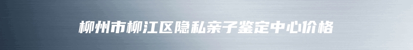 柳州市柳江区隐私亲子鉴定中心价格