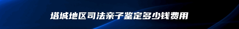 塔城地区司法亲子鉴定多少钱费用