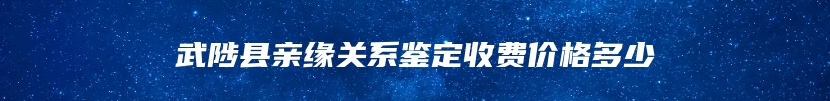 武陟县亲缘关系鉴定收费价格多少