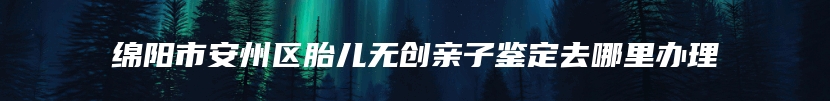 绵阳市安州区胎儿无创亲子鉴定去哪里办理