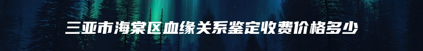 三亚市海棠区血缘关系鉴定收费价格多少