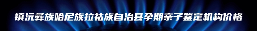 镇沅彝族哈尼族拉祜族自治县孕期亲子鉴定机构价格