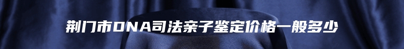 荆门市DNA司法亲子鉴定价格一般多少