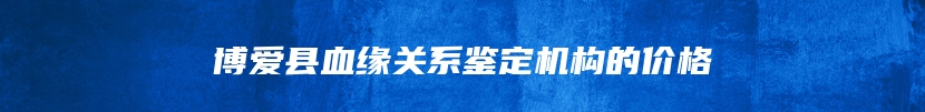 博爱县血缘关系鉴定机构的价格