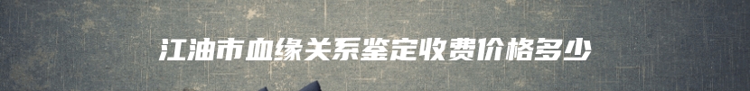 江油市血缘关系鉴定收费价格多少