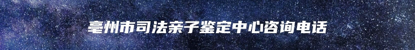 亳州市司法亲子鉴定中心咨询电话