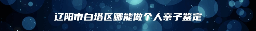 辽阳市白塔区哪能做个人亲子鉴定
