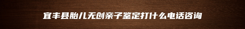 宜丰县胎儿无创亲子鉴定打什么电话咨询