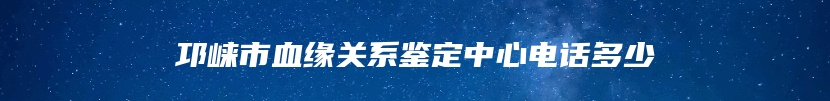 邛崃市血缘关系鉴定中心电话多少