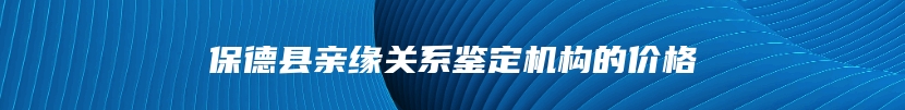 保德县亲缘关系鉴定机构的价格