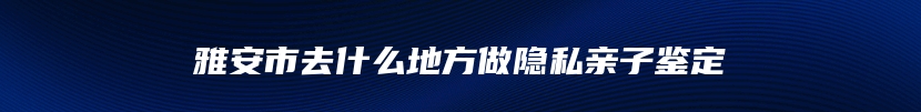 雅安市去什么地方做隐私亲子鉴定