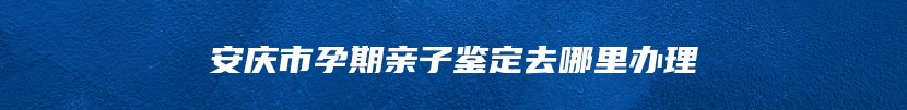 安庆市孕期亲子鉴定去哪里办理