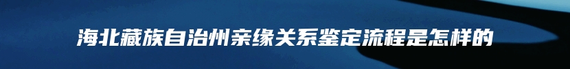 海北藏族自治州亲缘关系鉴定流程是怎样的