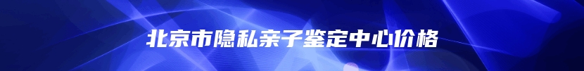 北京市隐私亲子鉴定中心价格